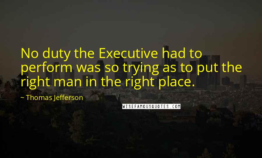 Thomas Jefferson Quotes: No duty the Executive had to perform was so trying as to put the right man in the right place.