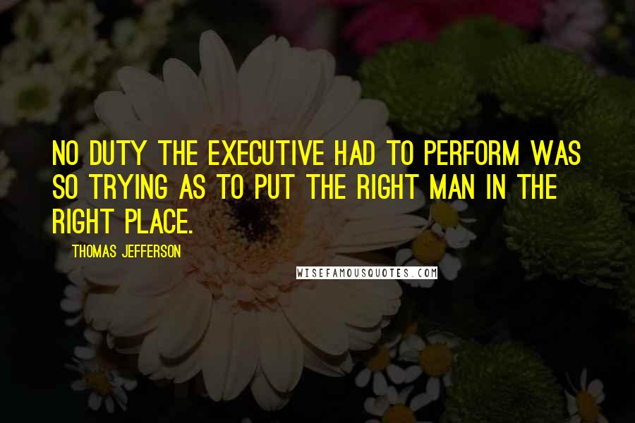 Thomas Jefferson Quotes: No duty the Executive had to perform was so trying as to put the right man in the right place.