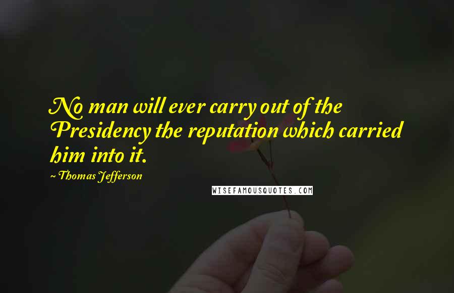 Thomas Jefferson Quotes: No man will ever carry out of the Presidency the reputation which carried him into it.