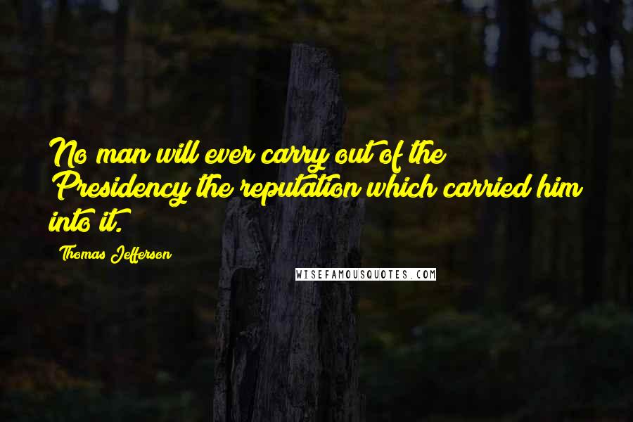 Thomas Jefferson Quotes: No man will ever carry out of the Presidency the reputation which carried him into it.