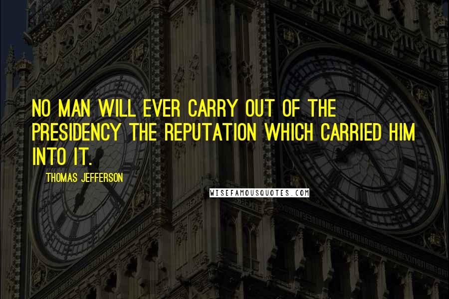 Thomas Jefferson Quotes: No man will ever carry out of the Presidency the reputation which carried him into it.