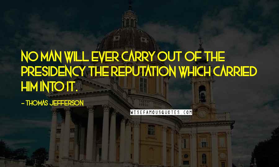 Thomas Jefferson Quotes: No man will ever carry out of the Presidency the reputation which carried him into it.