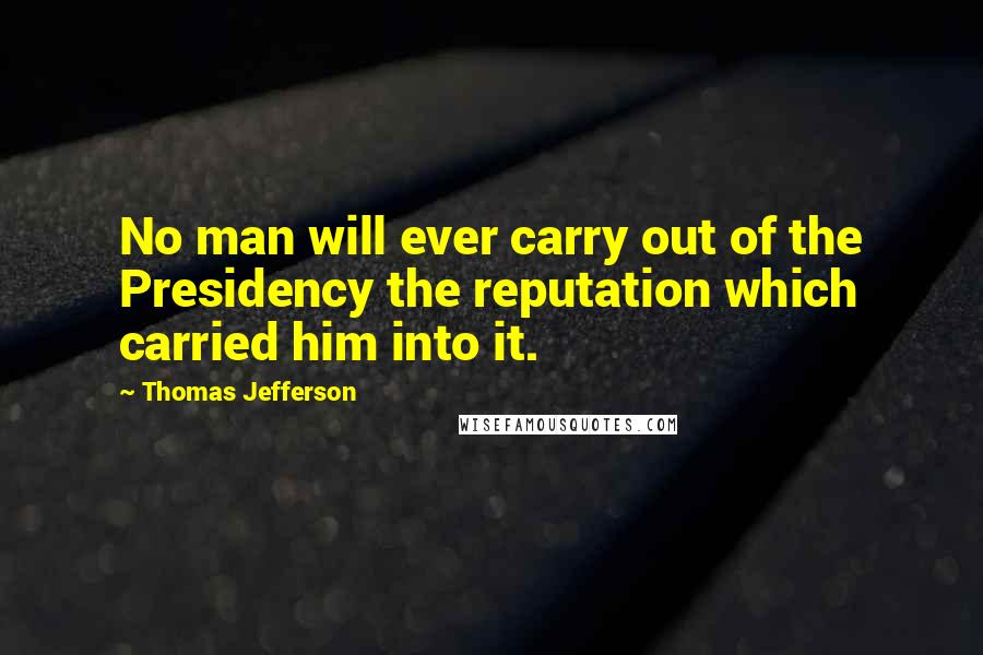 Thomas Jefferson Quotes: No man will ever carry out of the Presidency the reputation which carried him into it.