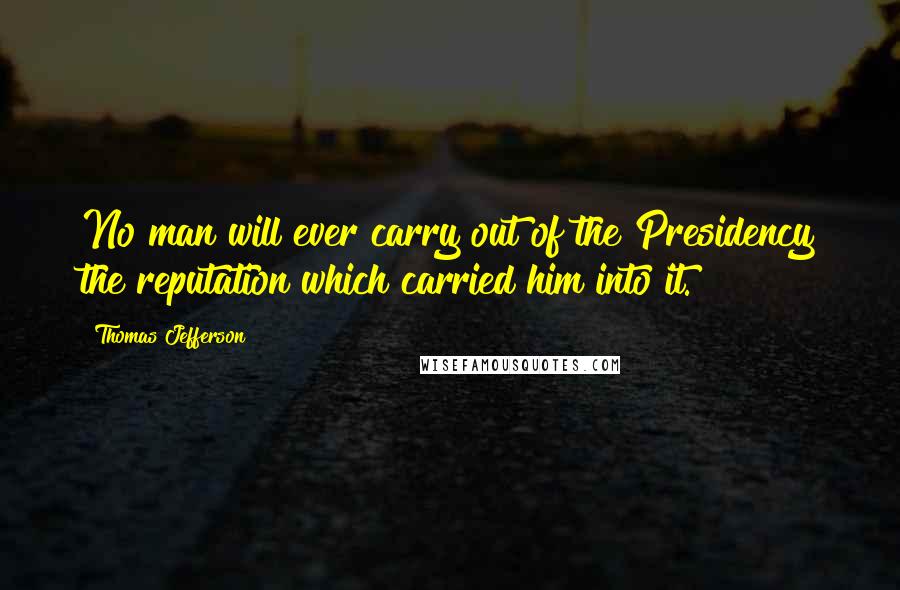 Thomas Jefferson Quotes: No man will ever carry out of the Presidency the reputation which carried him into it.