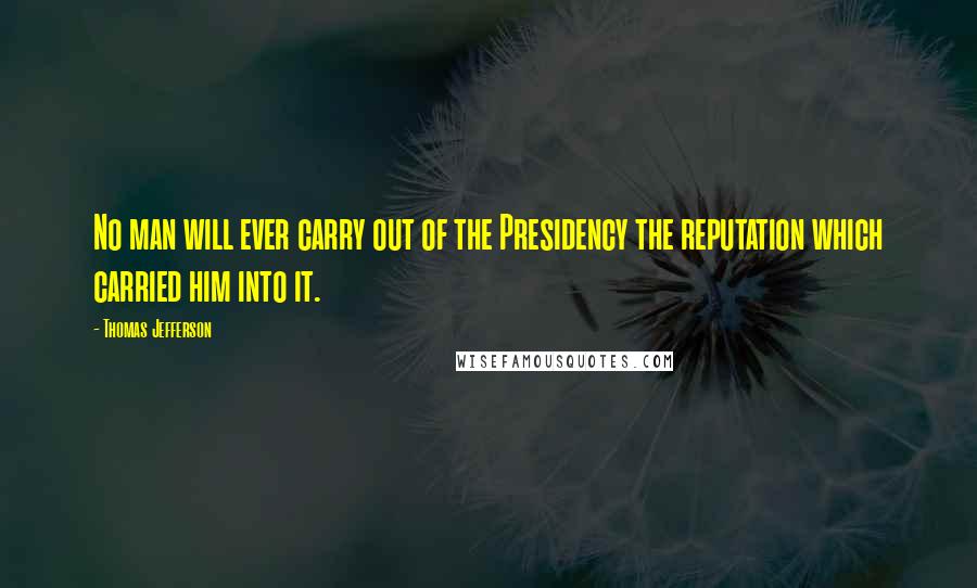 Thomas Jefferson Quotes: No man will ever carry out of the Presidency the reputation which carried him into it.