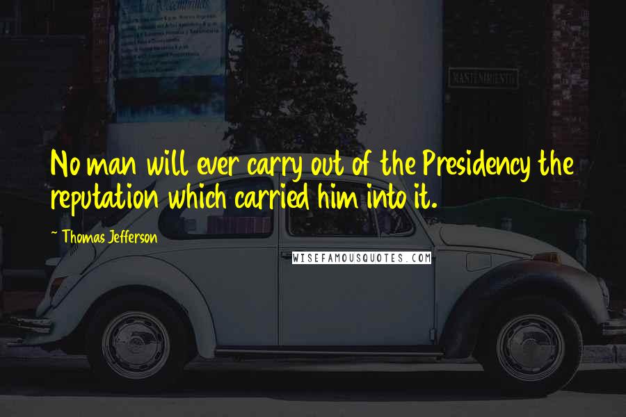 Thomas Jefferson Quotes: No man will ever carry out of the Presidency the reputation which carried him into it.