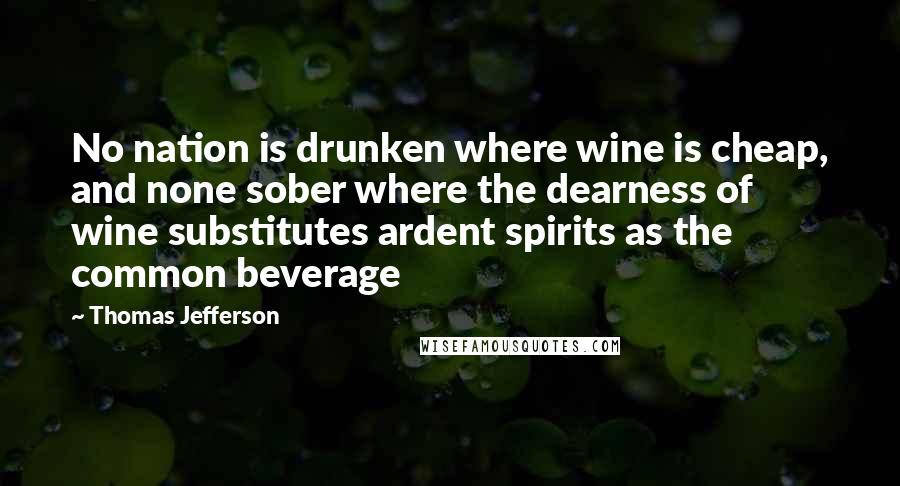 Thomas Jefferson Quotes: No nation is drunken where wine is cheap, and none sober where the dearness of wine substitutes ardent spirits as the common beverage