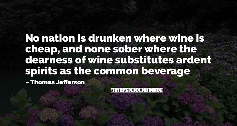 Thomas Jefferson Quotes: No nation is drunken where wine is cheap, and none sober where the dearness of wine substitutes ardent spirits as the common beverage
