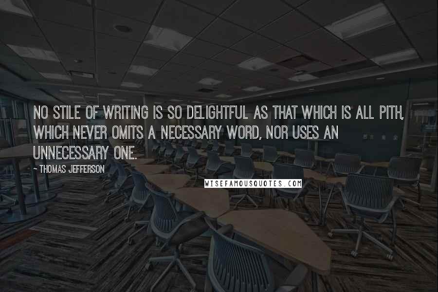 Thomas Jefferson Quotes: No stile of writing is so delightful as that which is all pith, which never omits a necessary word, nor uses an unnecessary one.
