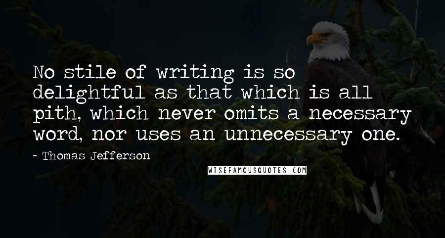 Thomas Jefferson Quotes: No stile of writing is so delightful as that which is all pith, which never omits a necessary word, nor uses an unnecessary one.