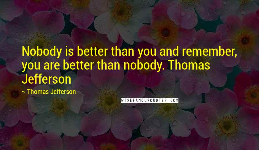 Thomas Jefferson Quotes: Nobody is better than you and remember, you are better than nobody. Thomas Jefferson