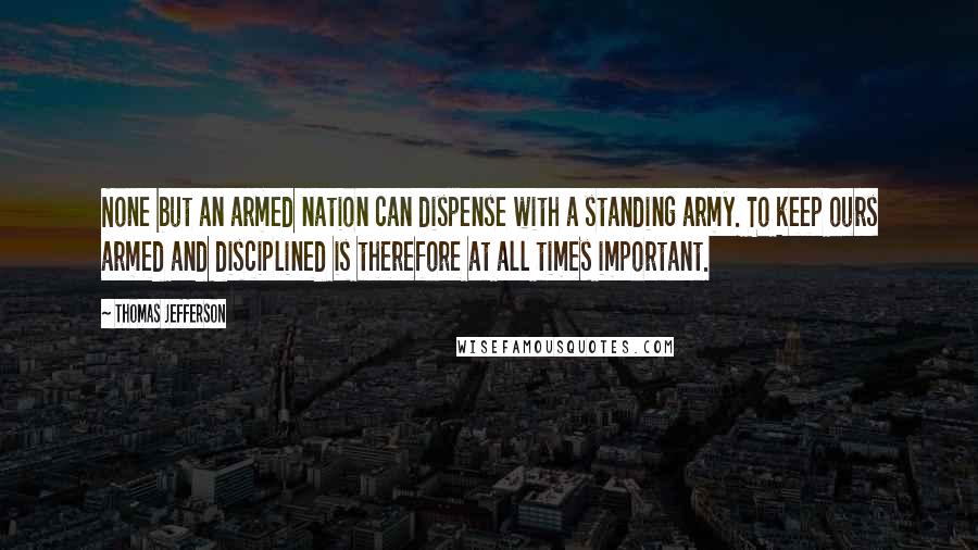 Thomas Jefferson Quotes: None but an armed nation can dispense with a standing army. To keep ours armed and disciplined is therefore at all times important.