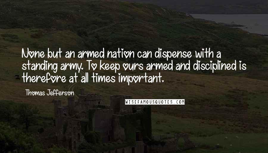 Thomas Jefferson Quotes: None but an armed nation can dispense with a standing army. To keep ours armed and disciplined is therefore at all times important.