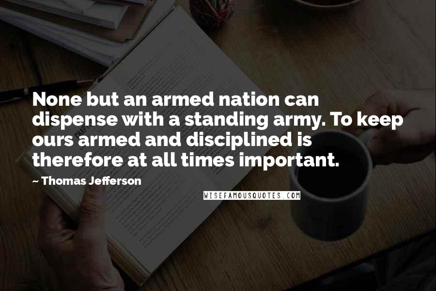 Thomas Jefferson Quotes: None but an armed nation can dispense with a standing army. To keep ours armed and disciplined is therefore at all times important.