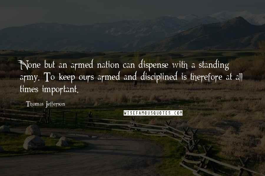 Thomas Jefferson Quotes: None but an armed nation can dispense with a standing army. To keep ours armed and disciplined is therefore at all times important.