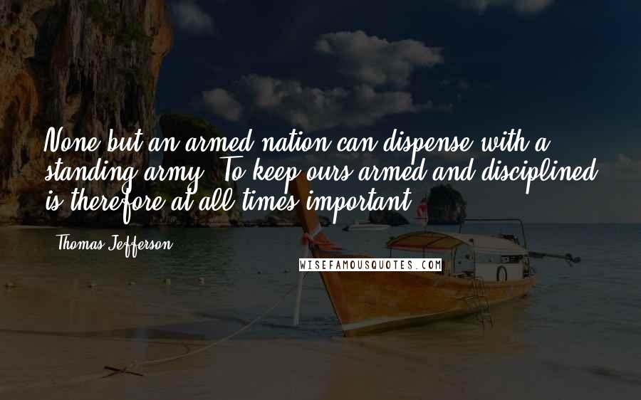 Thomas Jefferson Quotes: None but an armed nation can dispense with a standing army. To keep ours armed and disciplined is therefore at all times important.