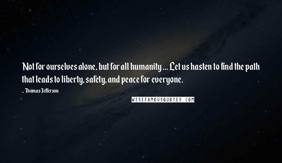 Thomas Jefferson Quotes: Not for ourselves alone, but for all humanity ... Let us hasten to find the path that leads to liberty, safety, and peace for everyone.