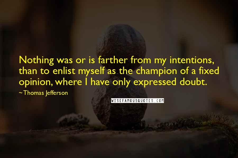 Thomas Jefferson Quotes: Nothing was or is farther from my intentions, than to enlist myself as the champion of a fixed opinion, where I have only expressed doubt.