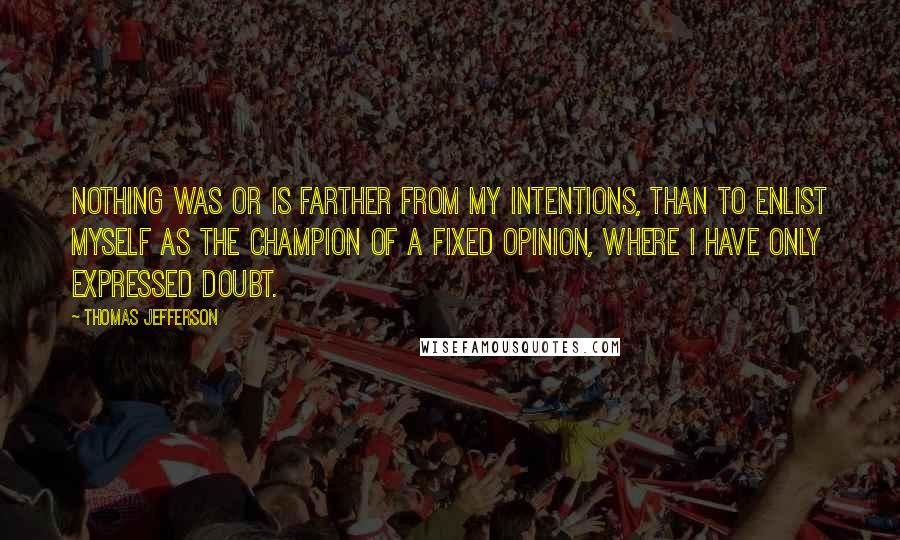 Thomas Jefferson Quotes: Nothing was or is farther from my intentions, than to enlist myself as the champion of a fixed opinion, where I have only expressed doubt.