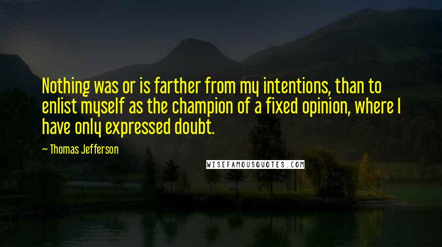 Thomas Jefferson Quotes: Nothing was or is farther from my intentions, than to enlist myself as the champion of a fixed opinion, where I have only expressed doubt.