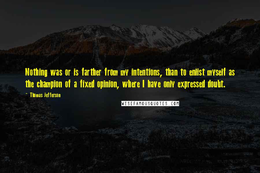 Thomas Jefferson Quotes: Nothing was or is farther from my intentions, than to enlist myself as the champion of a fixed opinion, where I have only expressed doubt.