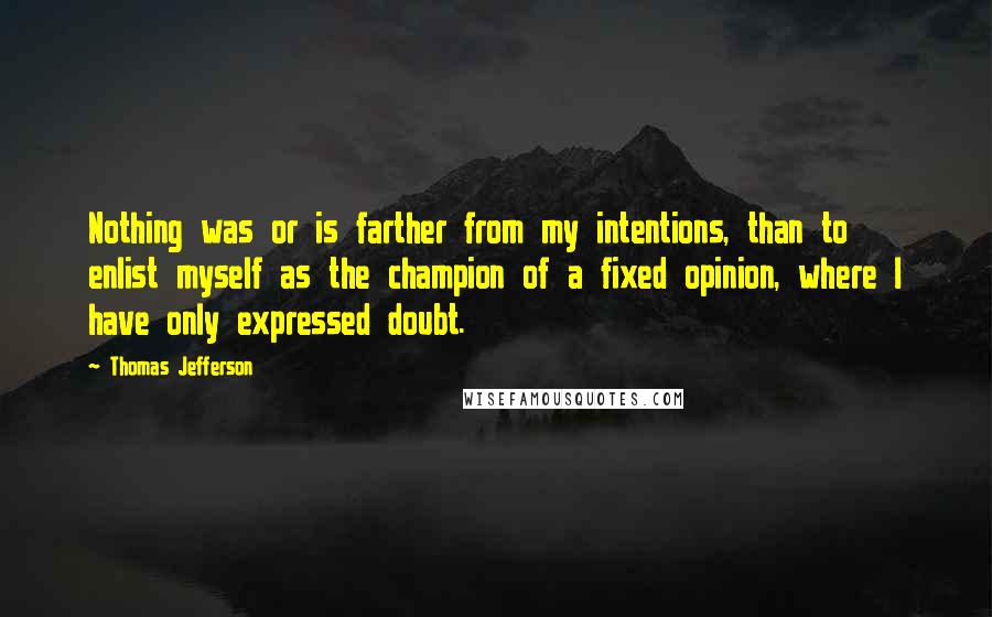 Thomas Jefferson Quotes: Nothing was or is farther from my intentions, than to enlist myself as the champion of a fixed opinion, where I have only expressed doubt.