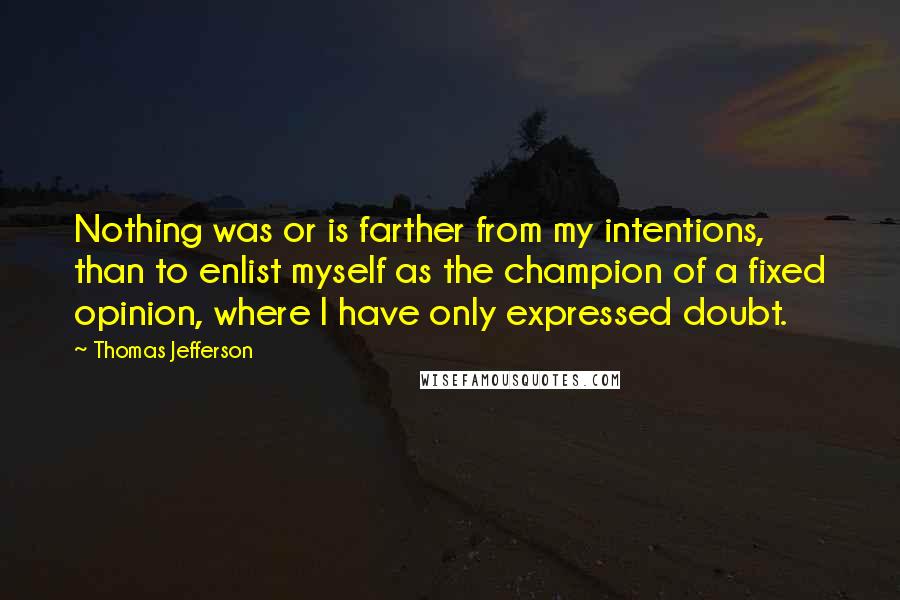 Thomas Jefferson Quotes: Nothing was or is farther from my intentions, than to enlist myself as the champion of a fixed opinion, where I have only expressed doubt.