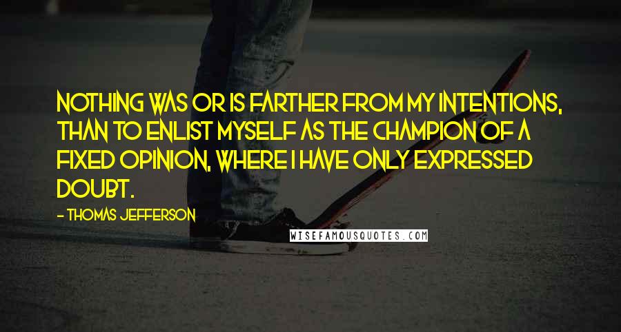 Thomas Jefferson Quotes: Nothing was or is farther from my intentions, than to enlist myself as the champion of a fixed opinion, where I have only expressed doubt.