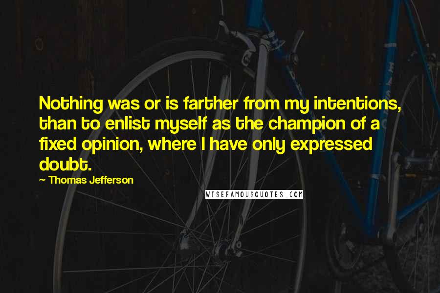 Thomas Jefferson Quotes: Nothing was or is farther from my intentions, than to enlist myself as the champion of a fixed opinion, where I have only expressed doubt.