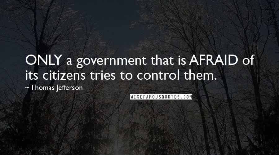 Thomas Jefferson Quotes: ONLY a government that is AFRAID of its citizens tries to control them.