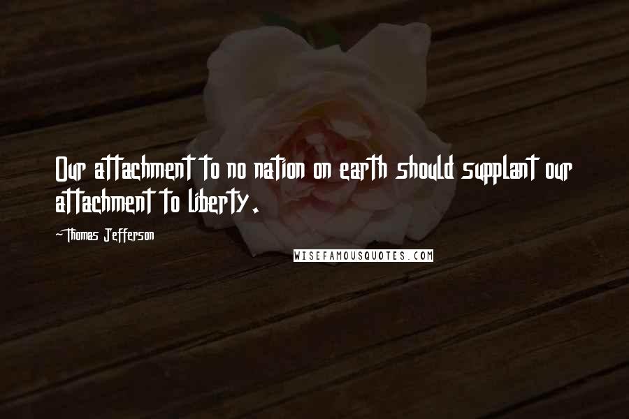 Thomas Jefferson Quotes: Our attachment to no nation on earth should supplant our attachment to liberty.