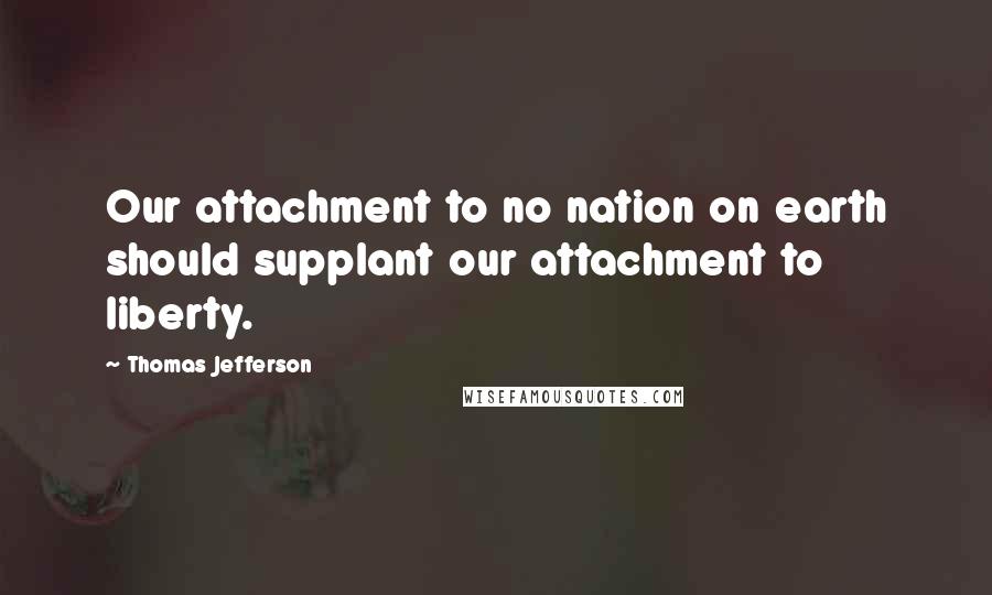 Thomas Jefferson Quotes: Our attachment to no nation on earth should supplant our attachment to liberty.