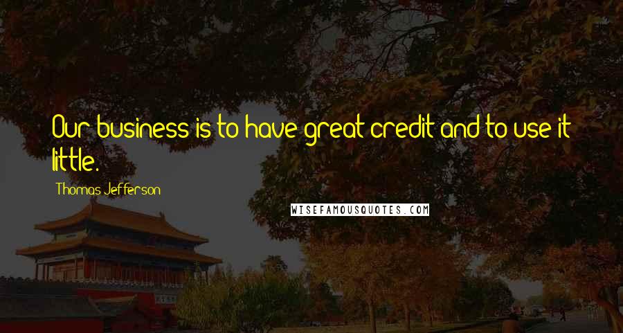 Thomas Jefferson Quotes: Our business is to have great credit and to use it little.