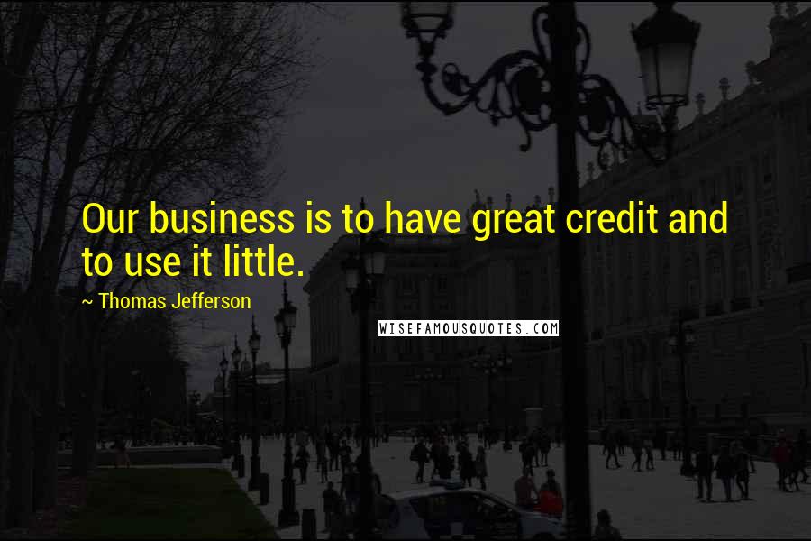 Thomas Jefferson Quotes: Our business is to have great credit and to use it little.