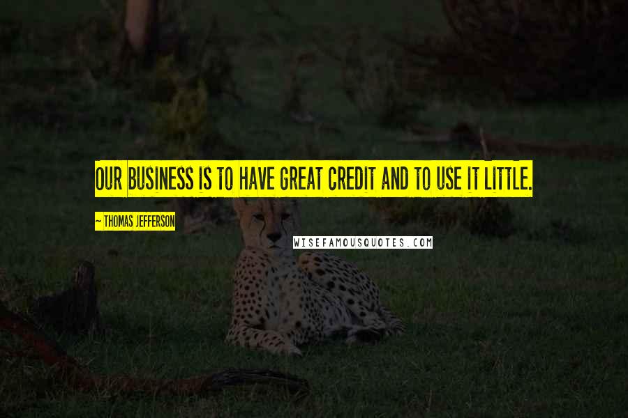 Thomas Jefferson Quotes: Our business is to have great credit and to use it little.