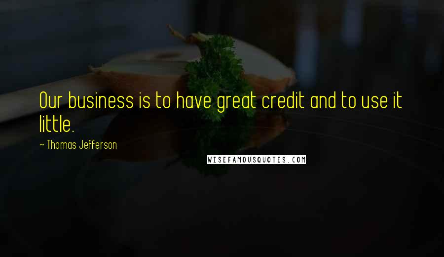 Thomas Jefferson Quotes: Our business is to have great credit and to use it little.