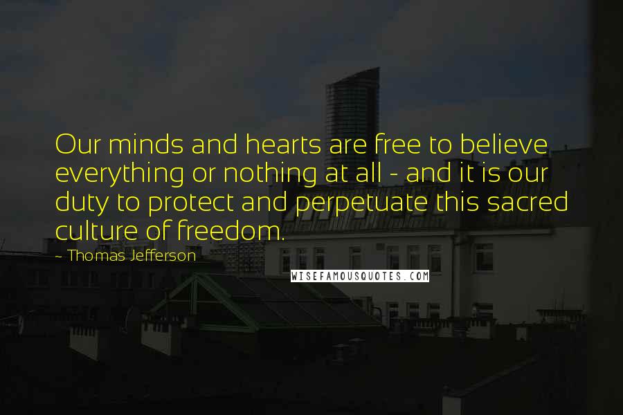 Thomas Jefferson Quotes: Our minds and hearts are free to believe everything or nothing at all - and it is our duty to protect and perpetuate this sacred culture of freedom.