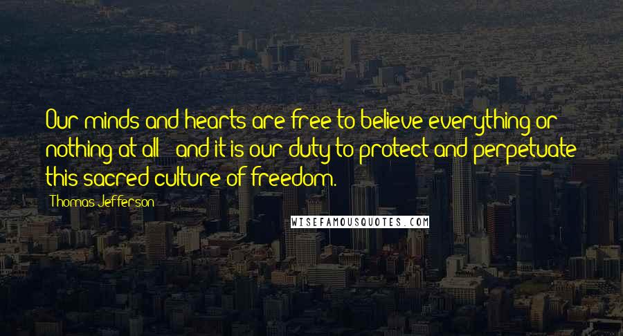 Thomas Jefferson Quotes: Our minds and hearts are free to believe everything or nothing at all - and it is our duty to protect and perpetuate this sacred culture of freedom.