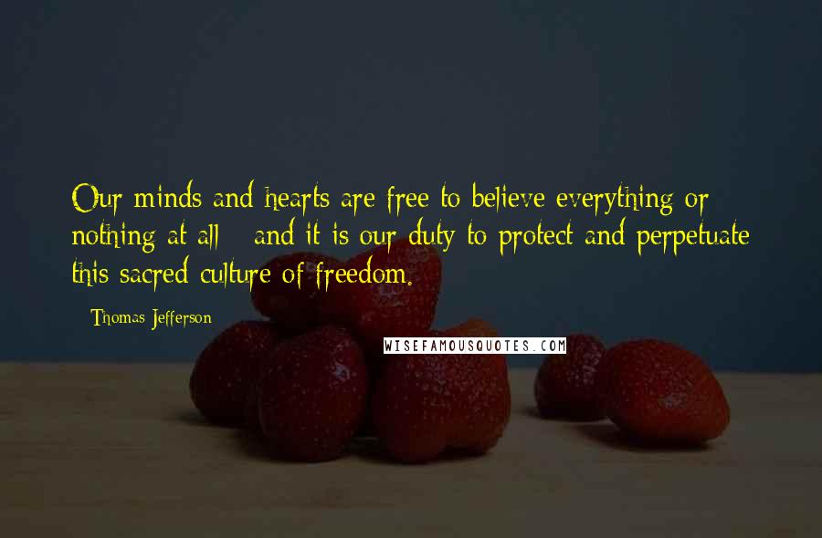 Thomas Jefferson Quotes: Our minds and hearts are free to believe everything or nothing at all - and it is our duty to protect and perpetuate this sacred culture of freedom.