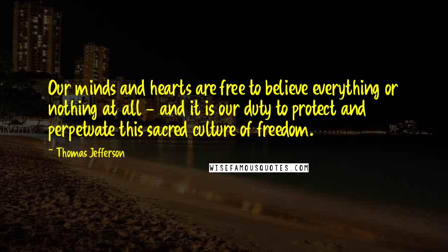 Thomas Jefferson Quotes: Our minds and hearts are free to believe everything or nothing at all - and it is our duty to protect and perpetuate this sacred culture of freedom.