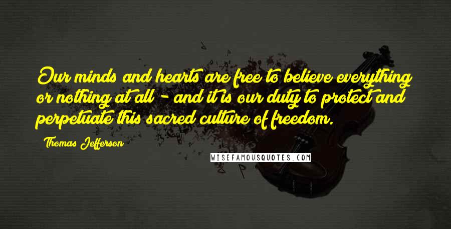 Thomas Jefferson Quotes: Our minds and hearts are free to believe everything or nothing at all - and it is our duty to protect and perpetuate this sacred culture of freedom.