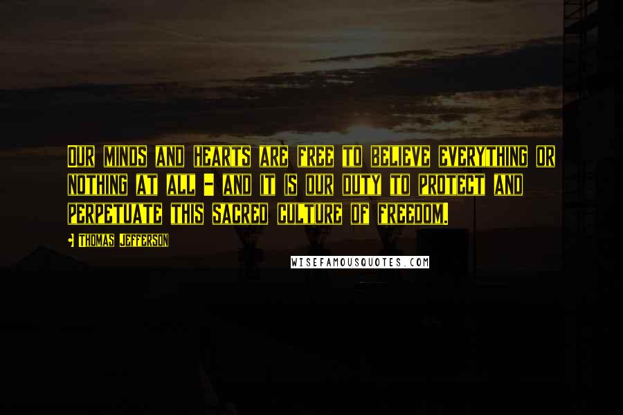 Thomas Jefferson Quotes: Our minds and hearts are free to believe everything or nothing at all - and it is our duty to protect and perpetuate this sacred culture of freedom.