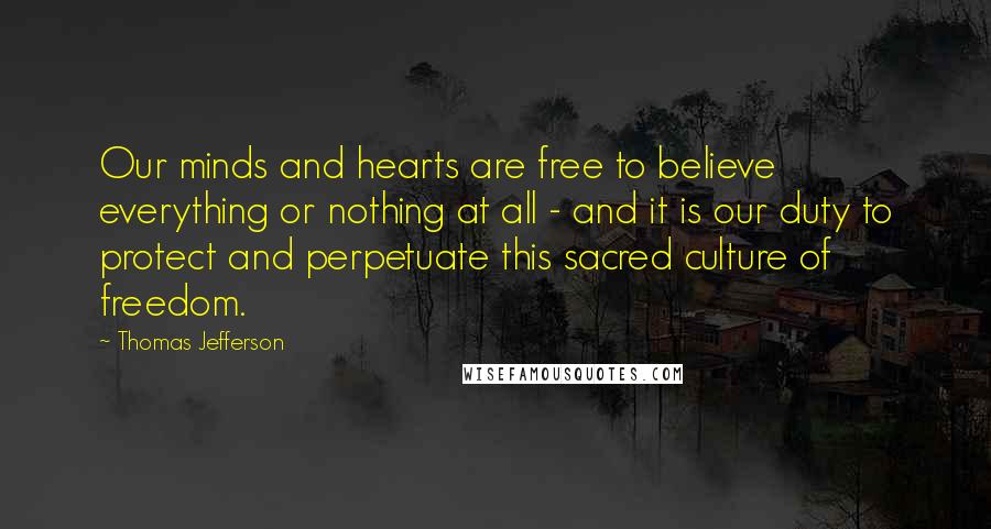 Thomas Jefferson Quotes: Our minds and hearts are free to believe everything or nothing at all - and it is our duty to protect and perpetuate this sacred culture of freedom.