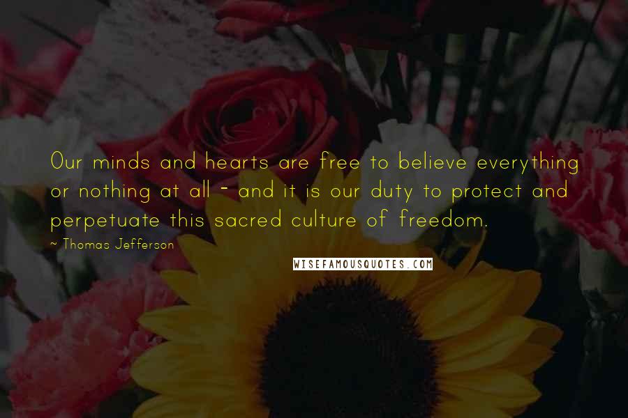 Thomas Jefferson Quotes: Our minds and hearts are free to believe everything or nothing at all - and it is our duty to protect and perpetuate this sacred culture of freedom.