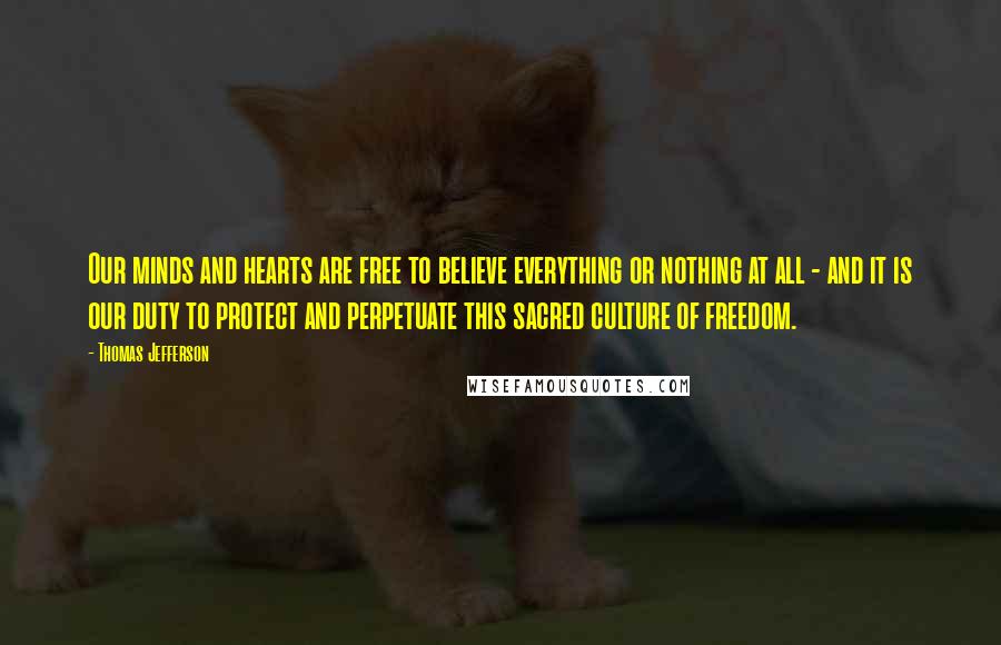 Thomas Jefferson Quotes: Our minds and hearts are free to believe everything or nothing at all - and it is our duty to protect and perpetuate this sacred culture of freedom.