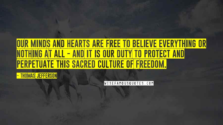 Thomas Jefferson Quotes: Our minds and hearts are free to believe everything or nothing at all - and it is our duty to protect and perpetuate this sacred culture of freedom.