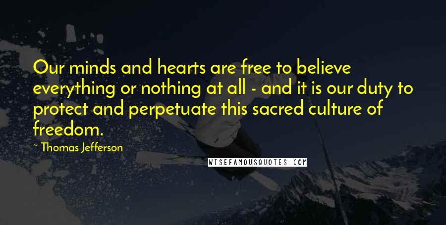 Thomas Jefferson Quotes: Our minds and hearts are free to believe everything or nothing at all - and it is our duty to protect and perpetuate this sacred culture of freedom.