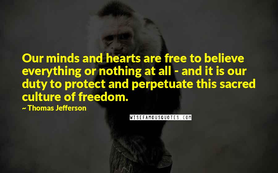 Thomas Jefferson Quotes: Our minds and hearts are free to believe everything or nothing at all - and it is our duty to protect and perpetuate this sacred culture of freedom.