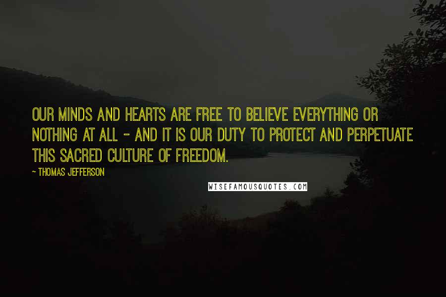 Thomas Jefferson Quotes: Our minds and hearts are free to believe everything or nothing at all - and it is our duty to protect and perpetuate this sacred culture of freedom.