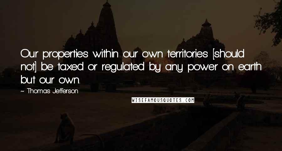 Thomas Jefferson Quotes: Our properties within our own territories [should not] be taxed or regulated by any power on earth but our own.